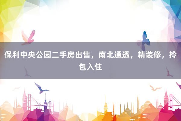 保利中央公园二手房出售，南北通透，精装修，拎包入住