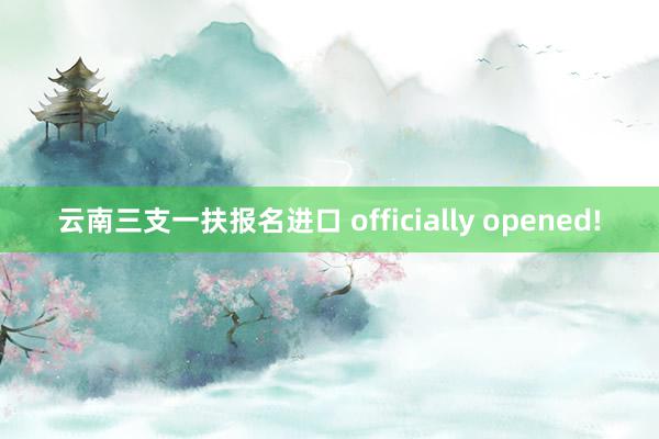 云南三支一扶报名进口 officially opened!