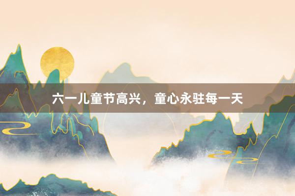 六一儿童节高兴，童心永驻每一天
